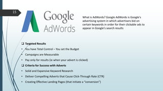 What is AdWords? Google AdWords is Google's
advertising system in which advertisers bid on
certain keywords in order for their clickable ads to
appear in Google's search results
 Targeted Results
• You have Total Control – You set the Budget
• Campaigns are Measurable
• Pay only for results (ie when your advert is clicked)
 Criteria for Success with Adverts
• Solid and Expansive Keyword Research
• Deliver Compelling Adverts that Cause Click-Through Rate (CTR)
• Creating Effective Landing Pages (that initiate a “conversion”)
15
 