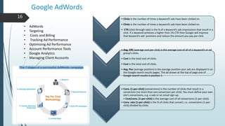 Google AdWords
• Clicks is the number of times a keyword’s ads have been clicked on.
• Clicks is the number of times a keyword’s ads have been clicked on.
• CTR (click through rate) is the % of a keyword’s ads impressions that result in a
click. If a keyword achieves a higher than 1% CTR then Google will improve
that keyword’s ads’ positions and reduce the amount you pay per click.
• Avg. CPC (average cost per click) is the average cost of all of a keyword’s or ad
group’s clicks.
• Cost is the total cost of clicks.
• Cost is the total cost of clicks.
• Avg. Pos (average position) is the average position your ads are displayed in on
the Google search results pages. The ad shown at the top of page one of
Google search results is position 1.
• Conv. (1-per-click) (conversions) is the number of clicks that result in a
conversion (no more than one conversion per click). You must define your own
site’s conversions, e.g. a sale or an email sign-up.
• Cost/conv. (1-per-click) is the average cost of all conversions (1-per-click).
• Conv. rate (1-per-click) is the % of clicks that convert, i.e. conversions (1-per-
click) divided by clicks.
• AdWords
• Targeting
• Costs and Billing
• Tracking Ad Performance
• Optimizing Ad Performance
• Account Performance Tools
• Google Analytics
• Managing Client Accounts
16
 