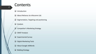 Contents
 Introduction
 About Reliance Jio Infocomm Ltd.
 Segmentation, Targeting and positioning
 Analysis
 Competitor's Marketing Strategy
 SWOT Analysis
 Experimental Survey
 Digital Marketing Tools
 About Google AdWords
 Bidding Strategy
2
 
