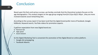 Conclusion
20
Based upon the facts and various surveys ,we hereby conclude that the theoretical analysis focuses on the
age demographics .This analysis targets on the age group ranging from(16-21)yrs &(22-34)yrs ,they are more
inclined towards social networking sites .
According to the survey report it has been lucid that the digital brand prefer more of Facebook ,Google
AdWords, Keyword search, YouTube videos for promotion aspects.
Customer expectation from new Digital brand are:
 Nominal rate
 High speed
 Good network
So the Digital Marketing Tool is convenient for promotion of the Digital Brand on online platform.
• Google Ad campaigning
• Facebook Adverts
 