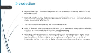 Introduction
• Digital marketing is a relatively new phrase that has entered our marketing vocabulary over
the last few years.
• It is the form of marketing that encompasses use of electronic devices – computers, tablets,
mobile phones, smartphones, etc.
• The channels of digital marketing are frequently changing.
• Some of them are long-standing, such as e-mail, SEO or paid search, and others are relatively
new, such as social media and smartphone/ in-app marketing.
• We distinguish between “online” marketing and “digital” marketing because digital brings
together all these disciplines: digital marketing isn’t always “online”, as you could, for
instance, be working in television or digital billboard advertising, or sending text messages.
3
 