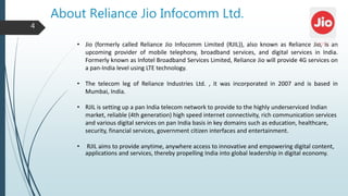 About Reliance Jio Infocomm Ltd.
• Jio (formerly called Reliance Jio Infocomm Limited (RJIL)), also known as Reliance Jio, is an
upcoming provider of mobile telephony, broadband services, and digital services in India.
Formerly known as Infotel Broadband Services Limited, Reliance Jio will provide 4G services on
a pan-India level using LTE technology.
• The telecom leg of Reliance Industries Ltd. , it was incorporated in 2007 and is based in
Mumbai, India.
• RJIL is setting up a pan India telecom network to provide to the highly underserviced Indian
market, reliable (4th generation) high speed internet connectivity, rich communication services
and various digital services on pan India basis in key domains such as education, healthcare,
security, financial services, government citizen interfaces and entertainment.
• RJIL aims to provide anytime, anywhere access to innovative and empowering digital content,
applications and services, thereby propelling India into global leadership in digital economy.
4
 