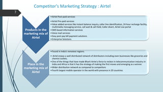 Competitor's Marketing Strategy : Airtel
7
Products in the
marketing mix of
Airtel
•Airtel Post-paid services
•Airtel Pre-paid services
•Value added services like instant balance inquiry, caller line identification, 24 hour recharge facility,
multimedia messaging service, call wait & call Hold, Caller divert, Airtel Live portal
•SMS based information services
•Voice mail services
•Easy post-pay bill payment solutions
•Enterprise Solutions
Place in the
marketing mix of
Airtel
•Found in India’s remotest regions.
• Airtel enjoys a well distributed network of distributors including even businesses like groceries and
chemist outlets.
•One of the things that have made Bharti Airtel a force to reckon in telecommunication industry in
India and Africa is that it has the strategy of making the first moves and emerging as a winner.
•Wider distribution network as compared to competitors
•Fourth largest mobile operator in the world with presence in 20 countries
 