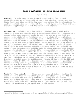 Fault Attacks on Cryptosystems 
 
Sayan Chaudhuri 
 
Abstract​ : In this paper we put forward an outlook on fault attack 
techniques aimed at cryptanalysis of two stream ciphers ­ MICKEY and the 
Grain family and also on public key encryption scheme RSA­CRT algorithm. The 
study will start with an overview of fault attack types and methods and then 
introduce cryptanalysis against the noted stream ciphers. 
 
 
Introduction​ : Stream ciphers are type of symmetric key cipher where 1
plaintext digits are combined with a pseudorandom cipher digit stream. In a 
stream cipher each plaintext digit is encrypted one at a time with the 
corresponding digit of the keystream to yield a digit of the ciphertext 
stream. Stream ciphers are generally used for their speed and simplicity of 
implementation in hardware. An eavesdropper can induce errors during the 
computation of the cryptographic algorithm and exploit the faulty results to 
extract information about the secret key in the hardware which is often 
preferred to be some embedded systems like smart card. Fault attacks can 
break systems generally more quickly than the other available side channel 
attacks like simple power analysis (SPA), differential power analysis (DPA), 
electromagnetic analysis (EMA). As an example, it has been possible to break 
RSA­CRT public key cryptosystem with just one faulty result along with the 
Data Encryption Standard (DES) and Advanced Encryption Standard (AES) with 
two faulty results. In the smart card industry, fault attacks have been 
increasing studied since the publication of paper of Dan Boneh, DeMill and 
Lipton in 1996. In 2001, Skorobogatov and Anderson presented a practical 
attack requiring very cheap equipment, a photoflash lamp they succeeded in 
flipping a bit in a memory cell of a old unprotected chip. Again the 
protection against any probable fault attacks on a certain system is more 
costly in terms of chip area.  
 
 
Fault Injection methods​ : There are many ways of inducing faults. We 
briefly discuss four of them which get published often in papers. All of 
those techniques are moderately difficult to carry out but require 
relatively simple equipment. They are all non­invasive or semi­invasive, 
which means that they don’t require any physical tampering with the chip; 
however the packaging may be destroyed in some cases. 
 
 
1
Symmetric key algorithms are the algorithms that use the same cryptographic keys for both encryption and decryption of ciphertext.
 
 