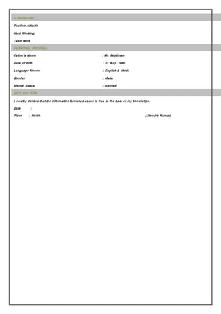 STRENGTHS:
Positive Attitude
Hard Working
Team work
PERSONAL PROFILE:
Father’s Name : Mr. Mukhram
Date of birth : 01 Aug. 1990.
Language Known : English & Hindi.
Gender : Male.
Marital Status : married.
DECLARATION:
I hereby declare that the information furnished above is true to the best of my knowledge.
Date :
Place : Noida (Jitendra Kumar)
 