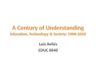 A Century of UnderstandingEducation, Technology & Society: 1900-2010 Luis Avilés EDUC 8840 