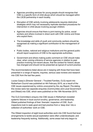10
• Agencies providing services for young people should recognise that
CSE is a specific form of child abuse which should be managed within
the LSCB partnership in each locality,
• Disruption of CSE activity involving adolescents requires distinctive
strategies which may not necessarily replicate standard procedures for
intervention in child abuse involving younger children;
• Agencies should ensure that there is joint training for police, social
workers and others involved in direct work with CSE victims and those
who exploit them;
• The knowledge and skills of youth and community workers should be
recognised as making a significant contribution to the management of
CSE;
• Public bodies, national and religious institutions and the general public
should report suspicions of CSE to the appropriate authorities;
• Government and others making public comment on CSE should make
clear, when voicing criticisms of service agencies in relation to past
practice involving non-recent abuse, that the context for historic abuse
has changed and should not be presented as typical of current practice.
The recommendations listed above are in keeping with those that have been
presented in a range of reports, inquiries, serious case reviews and research
into CSE from the last few years.
Louise Casey’s (Director General – Troubled Families, CLG) report into
Rotherham Council was published on 4th February 2015, as a result of the
CSE issues experienced by victims uncovered by the Jay Report. Pre-dating
this review were two separate enquiries (Communities and Local Government
and Ofsted) into CSE, which were published on the 19th November 2015.
The CLG Committee’s enquiry into CSE issues in Rotherham revealed
systemic failures in local council scrutiny, governance, and leadership.
Ofsted published findings of their ‘thematic’ inspection of CSE. Such
inspections look to seek good and bad practice from a ‘deep dive’ into a
collection of authorities’ work on CSE.
The Ofsted inspection of eight local authorities work into CSE found that local
arrangements to tackle sexual exploitation were often underdeveloped, and
leadership frequently lacking. Additionally, some areas had only begun to
 