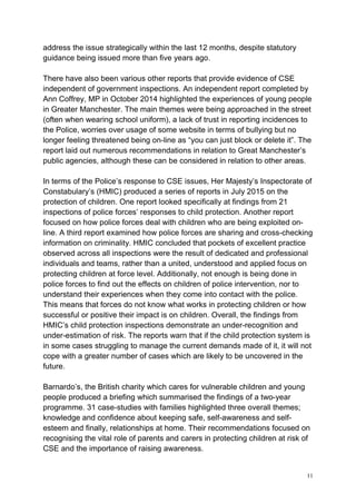 11
address the issue strategically within the last 12 months, despite statutory
guidance being issued more than five years ago.
There have also been various other reports that provide evidence of CSE
independent of government inspections. An independent report completed by
Ann Coffrey, MP in October 2014 highlighted the experiences of young people
in Greater Manchester. The main themes were being approached in the street
(often when wearing school uniform), a lack of trust in reporting incidences to
the Police, worries over usage of some website in terms of bullying but no
longer feeling threatened being on-line as “you can just block or delete it”. The
report laid out numerous recommendations in relation to Great Manchester’s
public agencies, although these can be considered in relation to other areas.
In terms of the Police’s response to CSE issues, Her Majesty’s Inspectorate of
Constabulary’s (HMIC) produced a series of reports in July 2015 on the
protection of children. One report looked specifically at findings from 21
inspections of police forces’ responses to child protection. Another report
focused on how police forces deal with children who are being exploited on-
line. A third report examined how police forces are sharing and cross-checking
information on criminality. HMIC concluded that pockets of excellent practice
observed across all inspections were the result of dedicated and professional
individuals and teams, rather than a united, understood and applied focus on
protecting children at force level. Additionally, not enough is being done in
police forces to find out the effects on children of police intervention, nor to
understand their experiences when they come into contact with the police.
This means that forces do not know what works in protecting children or how
successful or positive their impact is on children. Overall, the findings from
HMIC’s child protection inspections demonstrate an under-recognition and
under-estimation of risk. The reports warn that if the child protection system is
in some cases struggling to manage the current demands made of it, it will not
cope with a greater number of cases which are likely to be uncovered in the
future.
Barnardo’s, the British charity which cares for vulnerable children and young
people produced a briefing which summarised the findings of a two-year
programme. 31 case-studies with families highlighted three overall themes;
knowledge and confidence about keeping safe, self-awareness and self-
esteem and finally, relationships at home. Their recommendations focused on
recognising the vital role of parents and carers in protecting children at risk of
CSE and the importance of raising awareness.
 