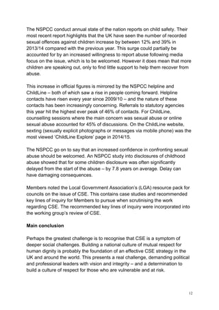 12
The NSPCC conduct annual state of the nation reports on child safety. Their
most recent report highlights that the UK have seen the number of recorded
sexual offences against children increase by between 12% and 39% in
2013/14 compared with the previous year. This surge could partially be
accounted for by an increased willingness to report abuse following media
focus on the issue, which is to be welcomed. However it does mean that more
children are speaking out, only to find little support to help them recover from
abuse.
This increase in official figures is mirrored by the NSPCC helpline and
ChildLine – both of which saw a rise in people coming forward. Helpline
contacts have risen every year since 2009/10 – and the nature of these
contacts has been increasingly concerning. Referrals to statutory agencies
this year hit the highest ever peak of 46% of contacts. For ChildLine,
counselling sessions where the main concern was sexual abuse or online
sexual abuse accounted for 45% of discussions. On the ChildLine website,
sexting (sexually explicit photographs or messages via mobile phone) was the
most viewed ‘ChildLine Explore’ page in 2014/15.
The NSPCC go on to say that an increased confidence in confronting sexual
abuse should be welcomed. An NSPCC study into disclosures of childhood
abuse showed that for some children disclosure was often significantly
delayed from the start of the abuse – by 7.8 years on average. Delay can
have damaging consequences.
Members noted the Local Government Association’s (LGA) resource pack for
councils on the issue of CSE. This contains case studies and recommended
key lines of inquiry for Members to pursue when scrutinising the work
regarding CSE. The recommended key lines of inquiry were incorporated into
the working group’s review of CSE.
Main conclusion
Perhaps the greatest challenge is to recognise that CSE is a symptom of
deeper social challenges. Building a national culture of mutual respect for
human dignity is probably the foundation of an effective CSE strategy in the
UK and around the world. This presents a real challenge, demanding political
and professional leaders with vision and integrity – and a determination to
build a culture of respect for those who are vulnerable and at risk.
 