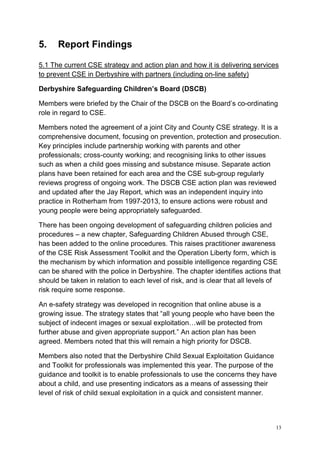 13
5. Report Findings
5.1 The current CSE strategy and action plan and how it is delivering services
to prevent CSE in Derbyshire with partners (including on-line safety)
Derbyshire Safeguarding Children’s Board (DSCB)
Members were briefed by the Chair of the DSCB on the Board’s co-ordinating
role in regard to CSE.
Members noted the agreement of a joint City and County CSE strategy. It is a
comprehensive document, focusing on prevention, protection and prosecution.
Key principles include partnership working with parents and other
professionals; cross-county working; and recognising links to other issues
such as when a child goes missing and substance misuse. Separate action
plans have been retained for each area and the CSE sub-group regularly
reviews progress of ongoing work. The DSCB CSE action plan was reviewed
and updated after the Jay Report, which was an independent inquiry into
practice in Rotherham from 1997-2013, to ensure actions were robust and
young people were being appropriately safeguarded.
There has been ongoing development of safeguarding children policies and
procedures – a new chapter, Safeguarding Children Abused through CSE,
has been added to the online procedures. This raises practitioner awareness
of the CSE Risk Assessment Toolkit and the Operation Liberty form, which is
the mechanism by which information and possible intelligence regarding CSE
can be shared with the police in Derbyshire. The chapter identifies actions that
should be taken in relation to each level of risk, and is clear that all levels of
risk require some response.
An e-safety strategy was developed in recognition that online abuse is a
growing issue. The strategy states that “all young people who have been the
subject of indecent images or sexual exploitation…will be protected from
further abuse and given appropriate support.” An action plan has been
agreed. Members noted that this will remain a high priority for DSCB.
Members also noted that the Derbyshire Child Sexual Exploitation Guidance
and Toolkit for professionals was implemented this year. The purpose of the
guidance and toolkit is to enable professionals to use the concerns they have
about a child, and use presenting indicators as a means of assessing their
level of risk of child sexual exploitation in a quick and consistent manner.
 