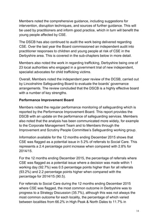 14
Members noted the comprehensive guidance, including suggestions for
intervention, disruption techniques, and sources of further guidance. This will
be used by practitioners and inform good practice, which in turn will benefit the
young people affected by CSE.
The DSCB has also continued to audit the work being delivered regarding
CSE. Over the last year the Board commissioned an independent audit into
practitioner responses to children and young people at risk of CSE in the
Derbyshire area. This is covered in the sub-chapters below in more detail.
Members also noted the work in regarding trafficking, Derbyshire being one of
23 local authorities who engaged in a government trial of new independent,
specialist advocates for child trafficking victims.
Overall, Members noted the independent peer review of the DCSB, carried out
by Lincolnshire Safeguarding Board to evaluate the boards’ governance
arrangements. The review concluded that the DSCB is a highly effective board
with a number of key strengths.
Performance Improvement Board
Members noted the regular performance monitoring of safeguarding which is
reported by the Performance Improvement Board. This report provides the
DSCB with an update on the performance of safeguarding services. Members
also noted that the analysis has been communicated more widely, for example
to the Corporate Management Team and to Members through the
Improvement and Scrutiny People Committee’s Safeguarding working group.
Information available for the 12 months ending December 2015 shows that
CSE was flagged as a potential issue in 5.2% of referrals to Social Care. This
represents a 2.4 percentage point increase when compared with 2.8% for
2014/15.
For the 12 months ending December 2015, the percentage of referrals where
CSE was flagged as a potential issue where a decision was made within 1
working day (92.7%) was 0.5 percentage points higher than for all referrals
(93.2%) and 2.2 percentage points higher when compared with the
percentage for 2014/15 (90.5).
For referrals to Social Care during the 12 months ending December 2015
where CSE was flagged, the most common outcome in Derbyshire was to
progress to a Strategy Discussion (35.7%), although this was not always the
most common outcome for each locality, the percentage of which varied
between localities from 66.2% in High Peak & North Dales to 11.7% in
 