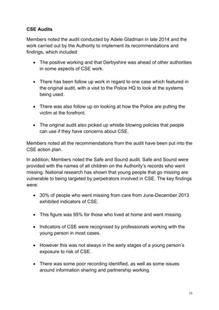 16
CSE Audits
Members noted the audit conducted by Adele Gladman in late 2014 and the
work carried out by the Authority to implement its recommendations and
findings, which included:
• The positive working and that Derbyshire was ahead of other authorities
in some aspects of CSE work.
• There has been follow up work in regard to one case which featured in
the original audit, with a visit to the Police HQ to look at the systems
being used.
• There was also follow up on looking at how the Police are putting the
victim at the forefront.
• The original audit also picked up whistle blowing policies that people
can use if they have concerns about CSE.
Members noted all the recommendations from the audit have been put into the
CSE action plan.
In addition, Members noted the Safe and Sound audit. Safe and Sound were
provided with the names of all children on the Authority’s records who went
missing. National research has shown that young people that go missing are
vulnerable to being targeted by perpetrators involved in CSE. The key findings
were:
• 30% of people who went missing from care from June-December 2013
exhibited indicators of CSE.
• This figure was 95% for those who lived at home and went missing.
• Indicators of CSE were recognised by professionals working with the
young person in most cases.
• However this was not always in the early stages of a young person’s
exposure to risk of CSE.
• There was some poor recording identified, as well as some issues
around information sharing and partnership working.
 