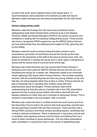 17
As part of the audit, and to address some of the issues found, 11
recommendations were presented to the Authority by Safe and Sound.
Members noted that these are now being incorporated into the CSE Action
Plan.
School safeguarding audits
Members noted the findings from the most recent published school
safeguarding audit which showed there continues to be a link between
Personal, Health and Social Education (PSHE) in the school curriculum and
confidence in dealing with the sensitive Safeguarding issues. Those schools
who have a recognised PSHE programme use the NSPCC School Service
and can demonstrate they are addressing the subject of CSE, grooming and
on-line Safety.
Members noted the audit summary finding that there remains some
inconsistency and levels of commitment around the County as this does
depend on the awareness of the staff re the issue at primary level. Also, the
levels of confidence in tackling the issues and in some cases a willingness to
accept that the issues exist at a primary level school age.
Members also noted that there are now around 200 Primary Schools in
Derbyshire who have used the NSPCC Schools Service and who are now
requesting the service for a repeat visit. Awareness needs to be continually
raised regarding CSE issues within Primary Schools. This includes assisting
teachers with the understanding that we have very young children at risk and
that they are being targeted either face to face or online. Primary Schools do
play an essential role in educating their children along with their
parents/carers about the dangers. Primary Schools need further
understanding that they also play an important role in the CSE preventative
agenda and how to equip young children with skills to deal with this and
develop resilience for when they are in transition to Secondary School. This is
covered in more detail in the sub-chapter ‘CSE in schools’.
Members also noted that there is confidence from the audit returns and from
the Secondary Forums held in the autumn that most secondary schools have
and are planning to embed CSE into their curriculum. There are links with a
strong PSHE curriculum and those schools providing lessons, workshops and
inviting in external contributors. There is awareness in secondary schools and
a correlation with reporting concerns into the Police and Starting Point as a
result of either individual or group disclosures. This can follow preventative
work undertaken in a school and when in the course of establishing open
 