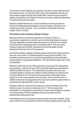 18
environments where students can approach and talk to school staff about this
and related issues. An example is that many of the secondary schools now
have student support services with trained staff, where they have bought in
additional productions of Chelsea’s Choice and invited in additional workshops
including working with the police.
Members noted that there are current shortfalls around the provision of
training for Safeguarding Designated Leads and support mechanisms to
support and sustain the work. This is covered in more detail in the sub-
chapter ‘CSE in schools’.
Preventative work including ‘Chelsea’s Choice’
Members noted and were fully supportive of ‘Chelsea’s Choice’, a
preventative programme for schools run by the Alter Ego theatre company.
This was delivered to schools across the county for a total of seven weeks
from November to December 2014 and February 2015. This was a joint
initiative funded by the DSCB, Derbyshire Community Safety and the
Derbyshire Police and Crime Commissioner.
53 schools and other settings (including special schools and support centres)
took part, with a total of 75 performances for mainly year 8 students. This
included a performance for out of school tutored/electively home educated
young people and supporting staff/adults. The total audience figure was 7,350
young people.
Members noted that with this CSE awareness raising event for Derbyshire’s
young people, a parent and carer CSE information leaflet was developed by
DSCB and Safe and Sound. This awareness for parents and carers was
circulated widely by schools and added to school websites and other forums
for future reference. For the period of the productions, Derbyshire Police
hosted an on-line virtual surgery in the evenings, which was offered as an
additional resource to young people who may have wanted to speak further to
a professional regarding CSE or other issues.
Members noted the impact of this programme can be illustrated by the fact
that there were 14 concerns/ disclosures from 11 of the schools who
participated. The evaluations returned from schools also indicated an increase
in the awareness of CSE knowledge among young people and the
professionals working with them.
Initial feedback from young people regarding what was learnt included, “never
get involved in the wrong crowd and don’t do things to please anyone else. Be
 