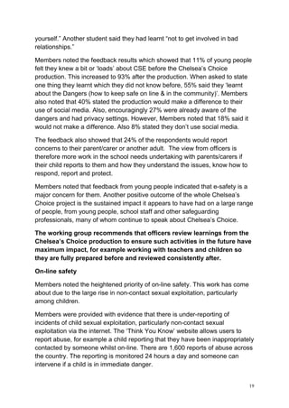 19
yourself.” Another student said they had learnt “not to get involved in bad
relationships.”
Members noted the feedback results which showed that 11% of young people
felt they knew a bit or ‘loads’ about CSE before the Chelsea’s Choice
production. This increased to 93% after the production. When asked to state
one thing they learnt which they did not know before, 55% said they ‘learnt
about the Dangers (how to keep safe on line & in the community)’. Members
also noted that 40% stated the production would make a difference to their
use of social media. Also, encouragingly 27% were already aware of the
dangers and had privacy settings. However, Members noted that 18% said it
would not make a difference. Also 8% stated they don’t use social media.
The feedback also showed that 24% of the respondents would report
concerns to their parent/carer or another adult. The view from officers is
therefore more work in the school needs undertaking with parents/carers if
their child reports to them and how they understand the issues, know how to
respond, report and protect.
Members noted that feedback from young people indicated that e-safety is a
major concern for them. Another positive outcome of the whole Chelsea’s
Choice project is the sustained impact it appears to have had on a large range
of people, from young people, school staff and other safeguarding
professionals, many of whom continue to speak about Chelsea’s Choice.
The working group recommends that officers review learnings from the
Chelsea’s Choice production to ensure such activities in the future have
maximum impact, for example working with teachers and children so
they are fully prepared before and reviewed consistently after.
On-line safety
Members noted the heightened priority of on-line safety. This work has come
about due to the large rise in non-contact sexual exploitation, particularly
among children.
Members were provided with evidence that there is under-reporting of
incidents of child sexual exploitation, particularly non-contact sexual
exploitation via the internet. The ‘Think You Know’ website allows users to
report abuse, for example a child reporting that they have been inappropriately
contacted by someone whilst on-line. There are 1,600 reports of abuse across
the country. The reporting is monitored 24 hours a day and someone can
intervene if a child is in immediate danger.
 