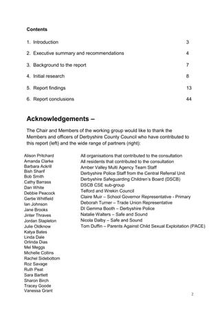 2
Contents
1. Introduction 3
2. Executive summary and recommendations 4
3. Background to the report 7
4. Initial research 8
5. Report findings 13
6. Report conclusions 44
Acknowledgements –
The Chair and Members of the working group would like to thank the
Members and officers of Derbyshire County Council who have contributed to
this report (left) and the wide range of partners (right):
Alison Pritchard
Amanda Clarke
Barbara Ackrill
Bish Sharif
Bob Smith
Cathy Barrass
Dan White
Debbie Peacock
Gertie Whitfield
Ian Johnson
Jane Brooks
Jinter Thraves
Jordan Stapleton
Julie Oldknow
Katya Bates
Linda Dale
Orlinda Dias
Mel Meggs
Michelle Collins
Rachel Sidebottom
Roz Savage
Ruth Peat
Sara Bartlett
Sharon Birch
Tracey Goode
Vanessa Grant
All organisations that contributed to the consultation
All residents that contributed to the consultation
Amber Valley Multi Agency Team Staff
Derbyshire Police Staff from the Central Referral Unit
Derbyshire Safeguarding Children’s Board (DSCB)
DSCB CSE sub-group
Telford and Wrekin Council
Claire Muir – School Governor Representative - Primary
Deborah Turner – Trade Union Representative
DI Gemma Booth – Derbyshire Police
Natalie Walters – Safe and Sound
Nicola Dalby – Safe and Sound
Tom Duffin – Parents Against Child Sexual Exploitation (PACE)
 