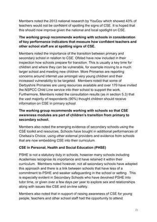 21
Members noted the 2013 national research by YouGov which showed 43% of
teachers would not be confident of spotting the signs of CSE. It is hoped that
this should now improve given the national and local spotlight on CSE.
The working group recommends working with schools in consideration
of key performance indicators that measure how confident teachers and
other school staff are at spotting signs of CSE.
Members noted the importance of the transition between primary and
secondary school in relation to CSE. Ofsted have now included in their
inspection how schools prepare for transition. This is usually a key time for
children and where they can be vulnerable, for example moving to a much
larger school and meeting new children. More Primaries are reporting
concerns around internet use amongst very young children and their
increased vulnerability to be targeted. Members noted that some of
Derbyshire Primaries are using resources available and over 170 have invited
the NSPCC Child Line service into their school to support the work.
Furthermore, Members noted the consultation results (as in section 5.3) that
the vast majority of respondents (90%) thought children should receive
information on CSE in primary school.
The working group recommends working with schools so that CSE
awareness modules are part of children’s transition from primary to
secondary school.
Members also noted the emerging evidence of secondary schools using the
CSE toolkit and resources. Schools have bought in additional performances of
Chelsea’s Choice, using other external providers and evidence from schools
that are now embedding CSE into their curriculum.
CSE in Personal, Health and Social Education (PHSE)
PSHE is not a statutory duty in schools, however many schools including
Academies recognise its importance and have retained it within their
curriculum. Members noted however, not all secondary schools have adopted
this approach and there is a link between schools that have less of a
commitment to PSHE and weaker safeguarding in the school or setting. This
is especially evident in Secondary Schools who have devolved PSHE into
tutor time, or given over a few days per year to explore sex and relationships
along with issues like CSE and on-line safety.
Members also noted that in support of raising awareness of CSE for young
people, teachers and other school staff had the opportunity to attend
 