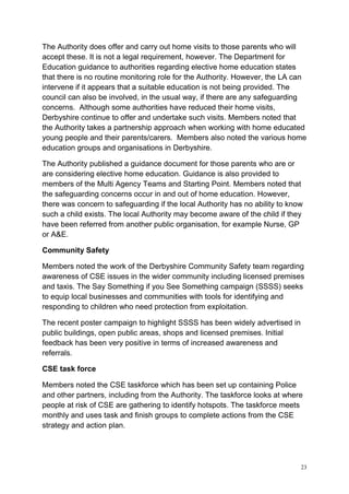 23
The Authority does offer and carry out home visits to those parents who will
accept these. It is not a legal requirement, however. The Department for
Education guidance to authorities regarding elective home education states
that there is no routine monitoring role for the Authority. However, the LA can
intervene if it appears that a suitable education is not being provided. The
council can also be involved, in the usual way, if there are any safeguarding
concerns. Although some authorities have reduced their home visits,
Derbyshire continue to offer and undertake such visits. Members noted that
the Authority takes a partnership approach when working with home educated
young people and their parents/carers. Members also noted the various home
education groups and organisations in Derbyshire.
The Authority published a guidance document for those parents who are or
are considering elective home education. Guidance is also provided to
members of the Multi Agency Teams and Starting Point. Members noted that
the safeguarding concerns occur in and out of home education. However,
there was concern to safeguarding if the local Authority has no ability to know
such a child exists. The local Authority may become aware of the child if they
have been referred from another public organisation, for example Nurse, GP
or A&E.
Community Safety
Members noted the work of the Derbyshire Community Safety team regarding
awareness of CSE issues in the wider community including licensed premises
and taxis. The Say Something if you See Something campaign (SSSS) seeks
to equip local businesses and communities with tools for identifying and
responding to children who need protection from exploitation.
The recent poster campaign to highlight SSSS has been widely advertised in
public buildings, open public areas, shops and licensed premises. Initial
feedback has been very positive in terms of increased awareness and
referrals.
CSE task force
Members noted the CSE taskforce which has been set up containing Police
and other partners, including from the Authority. The taskforce looks at where
people at risk of CSE are gathering to identify hotspots. The taskforce meets
monthly and uses task and finish groups to complete actions from the CSE
strategy and action plan.
 