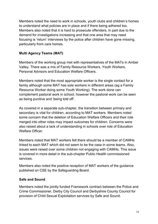 24
Members noted the need to work in schools, youth clubs and children’s homes
to understand what policies are in place and if there being adhered too.
Members also noted that it is hard to prosecute offenders, in part due to the
demand for investigations increasing and that one area that may need
focusing is ‘return’ interviews by the police after children have gone missing,
particularly from care homes.
Multi Agency Teams (MAT)
Members of the working group met with representatives of the MATs in Amber
Valley. There was a mix of Family Resource Workers, Youth Workers,
Personal Advisors and Education Welfare Officers.
Members noted that the most appropriate worker is the single contact for a
family although some MAT has sole workers in different areas (eg a Family
Resource Worker doing some Youth Working). The work done can
complement pastoral work in school, however the pastoral work can be seen
as being punitive and ‘being told off’.
As covered in a separate sub-chapter, the transition between primary and
secondary is vital for children, according to MAT workers. Members noted
some concern that the deletion of Education Welfare Officers and their role
merged into other roles may impact outcomes for children. Concerns were
also raised about a lack of understanding in schools over role of Education
Welfare Officer.
Members noted that MAT workers felt there should be a member of CAMHs
linked to each MAT which did not seem to be the case in some teams. Also,
issues were raised over some children not engaging with CAMHs. This issue
is covered in more detail in the sub-chapter Public Health commissioned
services.
Members also noted the positive reception of MAT workers of the guidance
published on CSE by the Safeguarding Board.
Safe and Sound
Members noted the jointly funded Framework contract between the Police and
Crime Commissioner, Derby City Council and Derbyshire County Council for
provision of Child Sexual Exploitation services by Safe and Sound.
 