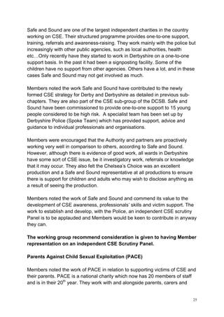 25
Safe and Sound are one of the largest independent charities in the country
working on CSE. Their structured programme provides one-to-one support,
training, referrals and awareness-raising. They work mainly with the police but
increasingly with other public agencies, such as local authorities, health
etc…Only recently have they started to work in Derbyshire on a one-to-one
support basis. In the past it had been a signposting facility. Some of the
children have no support from other agencies. Others have a lot, and in these
cases Safe and Sound may not get involved as much.
Members noted the work Safe and Sound have contributed to the newly
formed CSE strategy for Derby and Derbyshire as detailed in previous sub-
chapters. They are also part of the CSE sub-group of the DCSB. Safe and
Sound have been commissioned to provide one-to-one support to 15 young
people considered to be high risk. A specialist team has been set up by
Derbyshire Police (Spoke Team) which has provided support, advice and
guidance to individual professionals and organisations.
Members were encouraged that the Authority and partners are proactively
working very well in comparison to others, according to Safe and Sound.
However, although there is evidence of good work, all wards in Derbyshire
have some sort of CSE issue, be it investigatory work, referrals or knowledge
that it may occur. They also felt the Chelsea’s Choice was an excellent
production and a Safe and Sound representative at all productions to ensure
there is support for children and adults who may wish to disclose anything as
a result of seeing the production.
Members noted the work of Safe and Sound and commend its value to the
development of CSE awareness, professionals’ skills and victim support. The
work to establish and develop, with the Police, an independent CSE scrutiny
Panel is to be applauded and Members would be keen to contribute in anyway
they can.
The working group recommend consideration is given to having Member
representation on an independent CSE Scrutiny Panel.
Parents Against Child Sexual Exploitation (PACE)
Members noted the work of PACE in relation to supporting victims of CSE and
their parents. PACE is a national charity which now has 20 members of staff
and is in their 20th
year. They work with and alongside parents, carers and
 