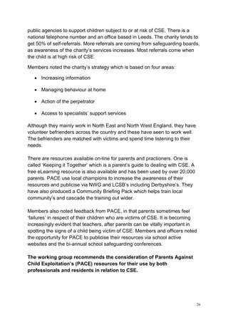 26
public agencies to support children subject to or at risk of CSE. There is a
national telephone number and an office based in Leeds. The charity tends to
get 50% of self-referrals. More referrals are coming from safeguarding boards,
as awareness of the charity’s services increases. Most referrals come when
the child is at high risk of CSE.
Members noted the charity’s strategy which is based on four areas:
• Increasing information
• Managing behaviour at home
• Action of the perpetrator
• Access to specialists’ support services
Although they mainly work in North East and North West England, they have
volunteer befrienders across the country and these have seen to work well.
The befrienders are matched with victims and spend time listening to their
needs.
There are resources available on-line for parents and practioners. One is
called ‘Keeping it Together’ which is a parent’s guide to dealing with CSE. A
free eLearning resource is also available and has been used by over 20,000
parents. PACE use local champions to increase the awareness of their
resources and publicise via NWG and LCSB’s including Derbyshire’s. They
have also produced a Community Briefing Pack which helps train local
community’s and cascade the training out wider.
Members also noted feedback from PACE, in that parents sometimes feel
‘failures’ in respect of their children who are victims of CSE. It is becoming
increasingly evident that teachers, after parents can be vitally important in
spotting the signs of a child being victim of CSE. Members and officers noted
the opportunity for PACE to publicise their resources via school active
websites and the bi-annual school safeguarding conferences.
The working group recommends the consideration of Parents Against
Child Exploitation’s (PACE) resources for their use by both
professionals and residents in relation to CSE.
 