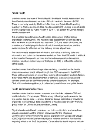 27
Public Health
Members noted the work of Public Health, the Health Needs Assessment and
the different commissioned services of Public Health in the area of CSE.
There is currently work, by Children’s Services and Public Health working
together, to finalise an interim CSE needs assessment. A more in-depth piece
of work is proposed by Public Health in 2016-17 as part of the Joint Strategic
Needs Assessment.
It is proposed to undertake a health needs assessment of child sexual
exploitation in Derbyshire. The health needs assessment will aim to add to
what we know about the scale and nature of CSE, the needs of victims, the
prevalence of underlying risk factors for victims and perpetrators, and the
evidence-base for effective service delivery across all partners.
The health needs assessment will look to add value to existing data and
information and builds on the recommendations from the CSE audit. It will look
at the broader therapeutic services and include comparative data where
possible. Members noted, however that data on CSE is difficult to collect in
some cases.
Members noted that different agencies are being consulted on the health
needs assessment and it will go through the CSE sub group to the DSCB.
There will be work done on prevention, looking at vulnerability and risk factors.
It may also inform the development of a ‘pathway’ to ensure wrap around
services which can be commissioned by different agencies, for example,
Clinical Commissioning Groups, local Authority social care and public health.
Health commissioned services
Members noted that the research evidence on the links between CSE and
health is limited. For example: ‘This is a very difficult group to research, the
few studies that do exist … are not designed to give estimates of prevalence
or provide representative data on patterns of health needs’ (Health Working
group report on Child Sexual Exploitation, 2014).
Physical and mental health problems can both contribute to and arise from
sexual exploitation. All the children interviewed for the Children’s
Commissioner’s Inquiry into Child Sexual Exploitation in Gangs and Groups
(CSEGG) inquiry had experienced physical violence and 48% had injuries
requiring a visit to an A&E department. Other adverse health impacts include:
 