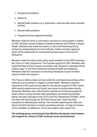 28
• Drug/alcohol problems
• Self-harm
• Mental health problems (e.g. depression, post-traumatic stress disorder,
anxiety)
• Sexual health problems
• Pregnancy/miscarriages/terminations
Members noted the work to commission services for young people in relation
to CSE. Services include Children’s Substance Misuse and Children’s Sexual
Health. Members also noted that there is a Joint Commissioning Group,
containing representatives from the Authority, Health and other agencies
which will be responsible for commissioning these types of services for
Derbyshire.
Members noted the extra money being made available by the NHS to develop
the ‘Future in mind’ programme. This includes support for CSE. Members also
noted that there will be a repeat consultation with schools to understand those
children aged 13 and their mental and emotional health and wellbeing.
Members noted the importance of providing therapeutic support to those
victims of CSE who require it.
The ‘Future in Mind’ project will help clarify the commissioning priorities of the
Authority and its partners in regard to mental health. Members noted the
importance of this work and the need for the relevant support for CSE victims,
both recently experienced and historic sex abuse (including those recently
disclosed). Members also noted that the importance of ensuring support for
these victims is being included when developing commissioning priorities.
Money has been allocated to the CCG’s from the Department of Health, which
has been half way through the 2015/16 financial year. Work has been
completed on allocating the funding. This includes expanding the Safe and
Sound and SV2 services to include counselling services. A range of services
will be available via telephone, one to one support, peer support etc.
The working group recommends that effective therapeutic interventions
and support for victims of CSE continues to be commissioned.
 