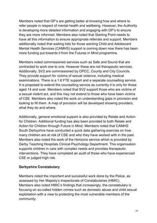 29
Members noted that GP’s are getting better at knowing how and where to
refer people in respect of mental health and wellbeing. However, the Authority
is developing more detailed information and engaging with GP’s to ensure
they are more informed. Members also noted that Starting Point needs to
have all this information to ensure appropriate referrals and support. Members
additionally noted that waiting lists for those wanting Child and Adolescent
Mental Health Services (CAMHS) support is coming down now there has been
more funding put towards it from the Futures in Mind programme.
Members noted commissioned services such as Safe and Sound that are
contracted to work one to one. However these are not therapeutic services.
Additionally, SV2 are commissioned by OPCC, County and City Councils.
They provide support for victims of sexual violence, including medical
examinations. There is a 1.6 FTE support and a separate counselling service.
It is proposed to extend the counselling service as currently it is only for those
aged 14 and over. Members noted that SV2 support those who are victims of
a sexual violent act, and this may not extend to those who have been victims
of CSE. Members also noted the work on understanding gaps in provision and
looking to fill them. A map of provision will be developed showing providers,
what they do and where.
Additionally, general emotional support is also provided by Relate and Action
for Children. Additional funding has also been provided to both Relate and
Action for Children through Future in Mind. Members noted that CAMHS
South Derbyshire have conducted a quick data gathering exercise on how
many children are at risk of CSE and who they have worked with in the past.
Members also noted the work of the Horizons service which is provided by
Derby Teaching Hospitals Clinical Psychology Department. This organisation
supports children in care with complex needs and provides therapeutic
interventions. They have completed an audit of those who have experienced
CSE or judged high risk.
Derbyshire Constabulary
Members noted the important and successful work done by the Police, as
assessed by Her Majesty’s Inspectorate of Constabularies (HMIC).
Members also noted HMIC’s findings that increasingly, the constabulary is
focusing on so-called hidden crimes such as domestic abuse and child sexual
exploitation with a view to protecting the most vulnerable members of the
community.
 