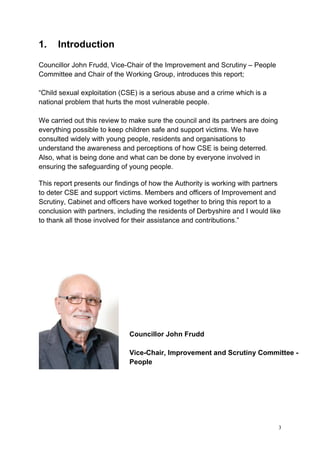 3
1. Introduction
Councillor John Frudd, Vice-Chair of the Improvement and Scrutiny – People
Committee and Chair of the Working Group, introduces this report;
“Child sexual exploitation (CSE) is a serious abuse and a crime which is a
national problem that hurts the most vulnerable people.
We carried out this review to make sure the council and its partners are doing
everything possible to keep children safe and support victims. We have
consulted widely with young people, residents and organisations to
understand the awareness and perceptions of how CSE is being deterred.
Also, what is being done and what can be done by everyone involved in
ensuring the safeguarding of young people.
This report presents our findings of how the Authority is working with partners
to deter CSE and support victims. Members and officers of Improvement and
Scrutiny, Cabinet and officers have worked together to bring this report to a
conclusion with partners, including the residents of Derbyshire and I would like
to thank all those involved for their assistance and contributions.”
Councillor John Frudd
Vice-Chair, Improvement and Scrutiny Committee -
People
 