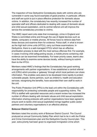 30
The inspection of how Derbyshire Constabulary deals with victims who are
vulnerable in some way found examples of good practice, in particular, officers
and staff are quick to put in place effective protection for domestic abuse
victims. In addition, the constabulary has recently increased the number of
specialist staff and officers dedicated to dealing with cases of domestic abuse
and child sexual exploitation, and its central referral unit will improve the
service the constabulary provides to victims.
The HMIC report went onto state that increasingly, crime in England and
Wales is committed online and through the use of digital devices such as
tablets, computers or mobile phones. All forces have to retrieve data from
these devices and examine them for evidence. Police staff, in what is known
as the high tech crime units (HTCU), carry out these examinations. In
Derbyshire, there is a well-managed HTCU which has an effective
prioritisation process to deal with the most serious offences first. For example,
in cases involving child safeguarding issues, a mobile phone containing vital
evidence can be examined immediately. For lower priority cases, teams also
have the ability to examine some devices locally, without having to submit
them to the HTCU.
Members noted HMIC’s findings that the Constabulary has good working
arrangements with partner organisations. It has established a central referral
unit (CRU) which provides a ‘gateway’ through which local partners can share
information. This enables care plans to be developed more rapidly to protect
vulnerable people. Some partners, such as children’s, health and education
services, recognising the benefits, have seconded their own staff to work in
the unit.
The Public Protection Unit (PPU) is the lead unit within the Constabulary with
responsibility for protecting vulnerable people and supporting victims. The
PPU is staffed with specialist resources and a recent review has increased the
number of officers dealing with domestic abuse and child sexual exploitation.
Information sharing protocols with partner organisations have been agreed to
ensure work to tackle child sexual exploitation brings together public sector
partners and voluntary organisations in an effective alliance.
Bolsover District Council
Members noted the scrutiny work of Bolsover District Council. The Council
produced an annual Community Safety Plan which had to tie in with the Police
and Crime Commissioners plan and the Derbyshire County Council plan. This
year, extra priority had been given to organised immigration crime which
 