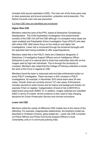 31
included child sexual exploitation (CSE). The main aim of the three plans was
to raise awareness and ensure prevention, protection and prosecution. The
District Councils main role was prevention.
5.2 How CSE risks are identified and monitored
Higher Risk CSE
Members noted the work of the PPU, based at Derbyshire Constabulary
Headquarters. The Child Exploitation Investigation Unit predominantly
consists of the CSE Unit (off line CSE although it is accepted many cases are
cyber enabled) and Paedophile Online Investigation Team (POLIT) who deal
with online CSE. Both teams focus on the medium and higher risk
investigations. Lower risk is conducted through the divisional boroughs with
the specialist team being available to offer support/guidance.
Members noted that in the POLIT, there are 2 Detective Sergeants, 6
Detectives, 2 Investigative Support Officers and an Intelligence Officer.
Derbyshire is part of a national pilot to show how authorities deal with on-line
images used by high-risk individuals. This is through the University of
Liverpool. Members also noted that the College of Policing undertook a review
the work of the Force in regards to CSE.
Members found the team is resourced well and take enforcement action on
every POLIT investigation. There has been a 40% increase in POLIT
investigations, for example, in November 2015 alone there were 24 new
cases. Overall, there are currently around 121 new cases. Enforcement
includes warrants to enter homes and do history and background checks, for
example if their on register. Categorisation of level of risk (L/M/H/VH) is
determined using tools (KIRAT 2). In addition, images collected are classified
A/B/C in terms of content. All this evidence is then used to help charging
decisions for Crown Prosecution Service and criminal convictions.
Lower risk CSE
Members noted the variety of difference CSE models due to the nature of the
offending. For example; inappropriate relationships, the boyfriend model (as
described in Chelsea’s Choice), gang related etc…Lower risk CSE is tracked
via Police Officers and Police Community Support Officers in local
vulnerability units or in community policing roles.
 