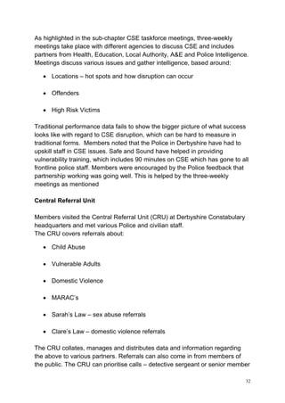 32
As highlighted in the sub-chapter CSE taskforce meetings, three-weekly
meetings take place with different agencies to discuss CSE and includes
partners from Health, Education, Local Authority, A&E and Police Intelligence.
Meetings discuss various issues and gather intelligence, based around:
• Locations – hot spots and how disruption can occur
• Offenders
• High Risk Victims
Traditional performance data fails to show the bigger picture of what success
looks like with regard to CSE disruption, which can be hard to measure in
traditional forms. Members noted that the Police in Derbyshire have had to
upskill staff in CSE issues. Safe and Sound have helped in providing
vulnerability training, which includes 90 minutes on CSE which has gone to all
frontline police staff. Members were encouraged by the Police feedback that
partnership working was going well. This is helped by the three-weekly
meetings as mentioned
Central Referral Unit
Members visited the Central Referral Unit (CRU) at Derbyshire Constabulary
headquarters and met various Police and civilian staff.
The CRU covers referrals about:
• Child Abuse
• Vulnerable Adults
• Domestic Violence
• MARAC’s
• Sarah’s Law – sex abuse referrals
• Clare’s Law – domestic violence referrals
The CRU collates, manages and distributes data and information regarding
the above to various partners. Referrals can also come in from members of
the public. The CRU can prioritise calls – detective sergeant or senior member
 