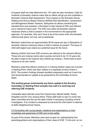 33
of support staff can help determine this. 101 calls are also monitored. Calls for
incidents of domestic violence mean that an officer will go out and undertake a
Domestic Violence Risk Assessment. This is based on the Domestic Abuse,
Stalking and Honour Based Violence (DASH) Risk Identification, Assessment
and Management Model. However, Derbyshire do allows overwriting the
standard form and questions. Information is then stored at CRU and referred
out or stored for future work. The CRU now refers all domestic violence
instances where a child is present in the environment to the appropriate
agencies. For example, they don’t have to be at the scene when the domestic
violence took place, but may visit at weekends.
Members noted there are approximately 20-30 cases per day in Derbyshire of
domestic violence instances where a child is marked as present. The issue of
child self-neglect was raised as a potential issue for the future.
Missing children that have CSE concerns are referred to the relevant officers.
Those who are missing mainly return quickly and tend to be 13-15 years old.
No data is kept on the reasons why children go missing – Police look at each
instance on its own merits.
Members noted that officers working on in missing children cases are involved
in Starting Point, which has been subject to a separate scrutiny review in
2015. The review’s findings showed excellent preparatory work as it went live
and recommended an update to be presented to the Committee at future
dates.
The working group recommends any future update to the Scrutiny
Committee on Starting Point includes how well it is receiving and
referring CSE incidents.
Vulnerable adult referrals come from Social Care, Mental Health, Police,
Hospitals and DV Unit, among others. Police staff looks to see if a crime has
been committed and this can be taken further if necessary including criminal
investigation. If an incident is assessed as low level the information is referred
to Safer Neighbourhood Teams.
5.3 Consulting with young people, residents and organisations on their
knowledge and awareness of CSE and on-line safety
As part of the review, Members were keen to gain an understanding from
parents/guardians and organisations of their views of CSE. To this end, an on-
 