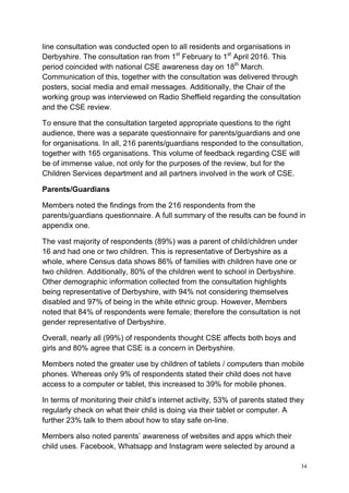 34
line consultation was conducted open to all residents and organisations in
Derbyshire. The consultation ran from 1st
February to 1st
April 2016. This
period coincided with national CSE awareness day on 18th
March.
Communication of this, together with the consultation was delivered through
posters, social media and email messages. Additionally, the Chair of the
working group was interviewed on Radio Sheffield regarding the consultation
and the CSE review.
To ensure that the consultation targeted appropriate questions to the right
audience, there was a separate questionnaire for parents/guardians and one
for organisations. In all, 216 parents/guardians responded to the consultation,
together with 165 organisations. This volume of feedback regarding CSE will
be of immense value, not only for the purposes of the review, but for the
Children Services department and all partners involved in the work of CSE.
Parents/Guardians
Members noted the findings from the 216 respondents from the
parents/guardians questionnaire. A full summary of the results can be found in
appendix one.
The vast majority of respondents (89%) was a parent of child/children under
16 and had one or two children. This is representative of Derbyshire as a
whole, where Census data shows 86% of families with children have one or
two children. Additionally, 80% of the children went to school in Derbyshire.
Other demographic information collected from the consultation highlights
being representative of Derbyshire, with 94% not considering themselves
disabled and 97% of being in the white ethnic group. However, Members
noted that 84% of respondents were female; therefore the consultation is not
gender representative of Derbyshire.
Overall, nearly all (99%) of respondents thought CSE affects both boys and
girls and 80% agree that CSE is a concern in Derbyshire.
Members noted the greater use by children of tablets / computers than mobile
phones. Whereas only 9% of respondents stated their child does not have
access to a computer or tablet, this increased to 39% for mobile phones.
In terms of monitoring their child’s internet activity, 53% of parents stated they
regularly check on what their child is doing via their tablet or computer. A
further 23% talk to them about how to stay safe on-line.
Members also noted parents’ awareness of websites and apps which their
child uses. Facebook, Whatsapp and Instagram were selected by around a
 