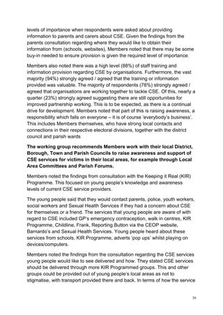 38
levels of importance when respondents were asked about providing
information to parents and carers about CSE. Given the findings from the
parents consultation regarding where they would like to obtain their
information from (schools, websites), Members noted that there may be some
buy-in needed to ensure provision is given the required level of importance.
Members also noted there was a high level (88%) of staff training and
information provision regarding CSE by organisations. Furthermore, the vast
majority (94%) strongly agreed / agreed that the training or information
provided was valuable. The majority of respondents (78%) strongly agreed /
agreed that organisations are working together to tackle CSE. Of this, nearly a
quarter (23%) strongly agreed suggesting there are still opportunities for
improved partnership working. This is to be expected, as there is a continual
drive for development. Members noted that part of this is raising awareness, a
responsibility which falls on everyone – it is of course ‘everybody’s business’.
This includes Members themselves, who have strong local contacts and
connections in their respective electoral divisions, together with the district
council and parish wards
The working group recommends Members work with their local District,
Borough, Town and Parish Councils to raise awareness and support of
CSE services for victims in their local areas, for example through Local
Area Committees and Parish Forums.
Members noted the findings from consultation with the Keeping it Real (KIR)
Programme. This focused on young people’s knowledge and awareness
levels of current CSE service providers.
The young people said that they would contact parents, police, youth workers,
social workers and Sexual Health Services if they had a concern about CSE
for themselves or a friend. The services that young people are aware of with
regard to CSE included GP’s emergency contraception, walk in centres, KIR
Programme, Childline, Frank, Reporting Button via the CEOP website,
Barnardo’s and Sexual Health Services. Young people heard about these
services from schools, KIR Programme, adverts ‘pop ups’ whilst playing on
devices/computers.
Members noted the findings from the consultation regarding the CSE services
young people would like to see delivered and how. They stated CSE services
should be delivered through more KIR Programmed groups. This and other
groups could be provided out of young people’s local areas as not to
stigmatise, with transport provided there and back. In terms of how the service
 