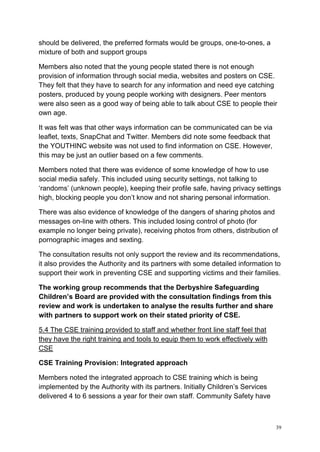 39
should be delivered, the preferred formats would be groups, one-to-ones, a
mixture of both and support groups
Members also noted that the young people stated there is not enough
provision of information through social media, websites and posters on CSE.
They felt that they have to search for any information and need eye catching
posters, produced by young people working with designers. Peer mentors
were also seen as a good way of being able to talk about CSE to people their
own age.
It was felt was that other ways information can be communicated can be via
leaflet, texts, SnapChat and Twitter. Members did note some feedback that
the YOUTHINC website was not used to find information on CSE. However,
this may be just an outlier based on a few comments.
Members noted that there was evidence of some knowledge of how to use
social media safely. This included using security settings, not talking to
‘randoms’ (unknown people), keeping their profile safe, having privacy settings
high, blocking people you don’t know and not sharing personal information.
There was also evidence of knowledge of the dangers of sharing photos and
messages on-line with others. This included losing control of photo (for
example no longer being private), receiving photos from others, distribution of
pornographic images and sexting.
The consultation results not only support the review and its recommendations,
it also provides the Authority and its partners with some detailed information to
support their work in preventing CSE and supporting victims and their families.
The working group recommends that the Derbyshire Safeguarding
Children’s Board are provided with the consultation findings from this
review and work is undertaken to analyse the results further and share
with partners to support work on their stated priority of CSE.
5.4 The CSE training provided to staff and whether front line staff feel that
they have the right training and tools to equip them to work effectively with
CSE
CSE Training Provision: Integrated approach
Members noted the integrated approach to CSE training which is being
implemented by the Authority with its partners. Initially Children’s Services
delivered 4 to 6 sessions a year for their own staff. Community Safety have
 