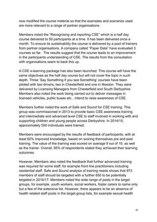 40
now modified the course material so that the examples and scenarios used
are more relevant to a range of partner organisations.
Members noted the “Recognising and reporting CSE” which is a half day
course delivered to 50 participants at a time. It has been delivered once a
month. To ensure its sustainability the course is delivered by a pool of trainers
from partner organisations. A company called “Paper Data” have evaluated 3
courses so far. The results suggest that the course leads to an improvement
in the participants understanding of CSE. The results from the consultation
with organisations seem to back this up.
A CSE e-learning package has also been launched. This course will have the
same objectives as the half day course but will not cover the topic in such
depth. Three ‘Say Something if you see Something’ courses have been
piloted with taxi drivers, two in Chesterfield and one in Ilkeston. They were
delivered by Licensing Managers from Chesterfield and South Derbyshire.
Members also noted the work being carried out to deliver messages in
licensed vehicles, public buses etc…intend to raise awareness of CSE.
Members further noted the work of Safe and Sound for CSE training. This
group was commissioned in 2013 to provide basic CSE awareness training
and intermediate and advanced level CSE to staff involved in working with and
supporting children and young people across Derbyshire. In 2014/15,
approximately 500 individuals were trained.
Members were encouraged by the results of feedback of participants, with at
least 60% improved knowledge, based on scoring themselves pre and post
training. The value of the training was scored on average 9 out of 10, as well
as the trainer. Overall, 95% of respondents stated they achieved their learning
outcomes.
However, Members also noted the feedback that further advanced training
was required for some staff, for example front line practitioners including
residential staff. Safe and Sound analysis of training needs shows that 973
members of staff should be targeted with a further 650 to be potentially
targeted in 2016/17. Members noted the wide range of posts in the target
groups, for example, youth workers, social workers, foster carers to name only
but a few of the extensive list. However, there appears to be an absence of
health related staff posts in the target group lists, for example sexual health
 