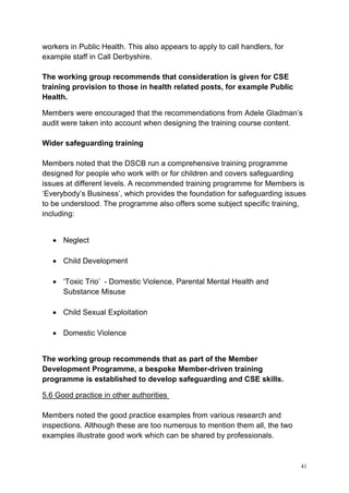 41
workers in Public Health. This also appears to apply to call handlers, for
example staff in Call Derbyshire.
The working group recommends that consideration is given for CSE
training provision to those in health related posts, for example Public
Health.
Members were encouraged that the recommendations from Adele Gladman’s
audit were taken into account when designing the training course content.
Wider safeguarding training
Members noted that the DSCB run a comprehensive training programme
designed for people who work with or for children and covers safeguarding
issues at different levels. A recommended training programme for Members is
‘Everybody’s Business’, which provides the foundation for safeguarding issues
to be understood. The programme also offers some subject specific training,
including:
• Neglect
• Child Development
• ‘Toxic Trio’ - Domestic Violence, Parental Mental Health and
Substance Misuse
• Child Sexual Exploitation
• Domestic Violence
The working group recommends that as part of the Member
Development Programme, a bespoke Member-driven training
programme is established to develop safeguarding and CSE skills.
5.6 Good practice in other authorities
Members noted the good practice examples from various research and
inspections. Although these are too numerous to mention them all, the two
examples illustrate good work which can be shared by professionals.
 