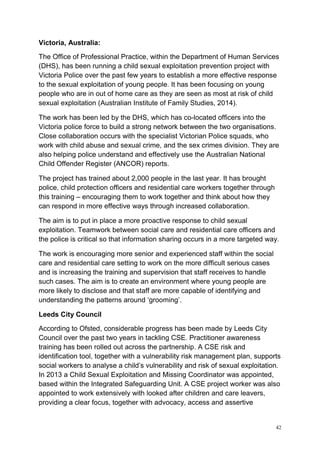 42
Victoria, Australia:
The Office of Professional Practice, within the Department of Human Services
(DHS), has been running a child sexual exploitation prevention project with
Victoria Police over the past few years to establish a more effective response
to the sexual exploitation of young people. It has been focusing on young
people who are in out of home care as they are seen as most at risk of child
sexual exploitation (Australian Institute of Family Studies, 2014).
The work has been led by the DHS, which has co-located officers into the
Victoria police force to build a strong network between the two organisations.
Close collaboration occurs with the specialist Victorian Police squads, who
work with child abuse and sexual crime, and the sex crimes division. They are
also helping police understand and effectively use the Australian National
Child Offender Register (ANCOR) reports.
The project has trained about 2,000 people in the last year. It has brought
police, child protection officers and residential care workers together through
this training – encouraging them to work together and think about how they
can respond in more effective ways through increased collaboration.
The aim is to put in place a more proactive response to child sexual
exploitation. Teamwork between social care and residential care officers and
the police is critical so that information sharing occurs in a more targeted way.
The work is encouraging more senior and experienced staff within the social
care and residential care setting to work on the more difficult serious cases
and is increasing the training and supervision that staff receives to handle
such cases. The aim is to create an environment where young people are
more likely to disclose and that staff are more capable of identifying and
understanding the patterns around ‘grooming’.
Leeds City Council
According to Ofsted, considerable progress has been made by Leeds City
Council over the past two years in tackling CSE. Practitioner awareness
training has been rolled out across the partnership. A CSE risk and
identification tool, together with a vulnerability risk management plan, supports
social workers to analyse a child’s vulnerability and risk of sexual exploitation.
In 2013 a Child Sexual Exploitation and Missing Coordinator was appointed,
based within the Integrated Safeguarding Unit. A CSE project worker was also
appointed to work extensively with looked after children and care leavers,
providing a clear focus, together with advocacy, access and assertive
 
