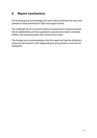 44
6. Report conclusions
The working group acknowledges the work that the Authority has done with
partners to raise awareness of CSE and support victims.
The challenge for all is to ensure that the processes are in place to ensure
that all stakeholders are fully supported to prevent and protect vulnerable
children and prosecute those who commit such crimes.
The findings and recommendations from this report will help the Authority’s
continual improvement in the safeguarding of young people in and around
Derbyshire.
 