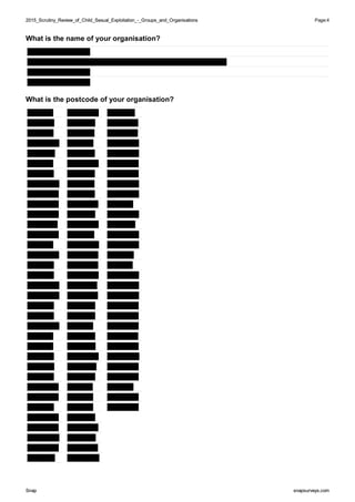 2015_Scrutiny_Review_of_Child_Sexual_Exploitation_-_Groups_and_Organisations2015_Scrutiny_Review_of_Child_Sexual_Exploitation_-_Groups_and_Organisations Page:4
SnapSnap snapsurveys.comsnapsurveys.com
What is the name of your organisation?
What is the postcode of your organisation?
 