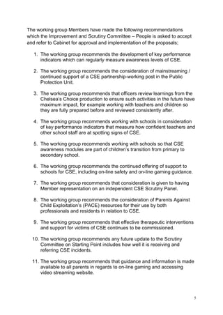 5
The working group Members have made the following recommendations
which the Improvement and Scrutiny Committee – People is asked to accept
and refer to Cabinet for approval and implementation of the proposals;
1. The working group recommends the development of key performance
indicators which can regularly measure awareness levels of CSE.
2. The working group recommends the consideration of mainstreaming /
continued support of a CSE partnership-working post in the Public
Protection Unit.
3. The working group recommends that officers review learnings from the
Chelsea’s Choice production to ensure such activities in the future have
maximum impact, for example working with teachers and children so
they are fully prepared before and reviewed consistently after.
4. The working group recommends working with schools in consideration
of key performance indicators that measure how confident teachers and
other school staff are at spotting signs of CSE.
5. The working group recommends working with schools so that CSE
awareness modules are part of children’s transition from primary to
secondary school.
6. The working group recommends the continued offering of support to
schools for CSE, including on-line safety and on-line gaming guidance.
7. The working group recommends that consideration is given to having
Member representation on an independent CSE Scrutiny Panel.
8. The working group recommends the consideration of Parents Against
Child Exploitation’s (PACE) resources for their use by both
professionals and residents in relation to CSE.
9. The working group recommends that effective therapeutic interventions
and support for victims of CSE continues to be commissioned.
10. The working group recommends any future update to the Scrutiny
Committee on Starting Point includes how well it is receiving and
referring CSE incidents.
11. The working group recommends that guidance and information is made
available to all parents in regards to on-line gaming and accessing
video streaming website.
 