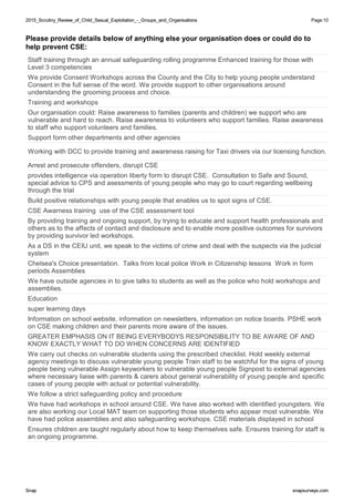 2015_Scrutiny_Review_of_Child_Sexual_Exploitation_-_Groups_and_Organisations2015_Scrutiny_Review_of_Child_Sexual_Exploitation_-_Groups_and_Organisations Page:10
SnapSnap snapsurveys.comsnapsurveys.com
Please provide details below of anything else your organisation does or could do to
help prevent CSE:
Staff training through an annual safeguarding rolling programme Enhanced training for those with
Level 3 competencies
We provide Consent Workshops across the County and the City to help young people understand
Consent in the full sense of the word. We provide support to other organisations around
understanding the grooming process and choice.
Training and workshops
Our organisation could: Raise awareness to families (parents and children) we support who are
vulnerable and hard to reach. Raise awareness to volunteers who support families. Raise awareness
to staff who support volunteers and families.
Support form other departments and other agencies
Working with DCC to provide training and awareness raising for Taxi drivers via our licensing function.
Arrest and prosecute offenders, disrupt CSE
provides intelligence via operation liberty form to disrupt CSE. Consultation to Safe and Sound,
special advice to CPS and asessments of young people who may go to court regarding wellbeing
through the trial
Build positive relationships with young people that enables us to spot signs of CSE.
CSE Awarness training use of the CSE assessment tool
By providing training and ongoing support, by trying to educate and support health professionals and
others as to the affects of contact and disclosure and to enable more positive outcomes for survivors
by providing survivor led workshops.
As a DS in the CEIU unit, we speak to the victims of crime and deal with the suspects via the judicial
system
Chelsea's Choice presentation. Talks from local police Work in Citizenship lessons Work in form
periods Assemblies
We have outside agencies in to give talks to students as well as the police who hold workshops and
assemblies.
Education
super learning days
Information on school website, information on newsletters, information on notice boards. PSHE work
on CSE making children and their parents more aware of the issues.
GREATER EMPHASIS ON IT BEING EVERYBODYS RESPONSIBILITY TO BE AWARE OF AND
KNOW EXACTLY WHAT TO DO WHEN CONCERNS ARE IDENTIFIED
We carry out checks on vulnerable students using the prescribed checklist. Hold weekly external
agency meetings to discuss vulnerable young people Train staff to be watchful for the signs of young
people being vulnerable Assign keyworkers to vulnerable young people Signpost to external agencies
where necessary liaise with parents & carers about general vulnerability of young people and specific
cases of young people with actual or potential vulnerability.
We follow a strict safeguarding policy and procedure
We have had workshops in school around CSE. We have also worked with identified youngsters. We
are also working our Local MAT team on supporting those students who appear most vulnerable. We
have had police assemblies and also safeguarding workshops. CSE materials displayed in school
Ensures children are taught regularly about how to keep themselves safe. Ensures training for staff is
an ongoing programme.
 