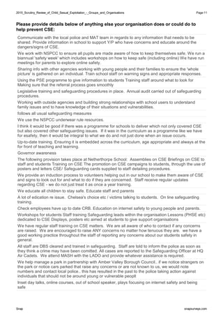 2015_Scrutiny_Review_of_Child_Sexual_Exploitation_-_Groups_and_Organisations2015_Scrutiny_Review_of_Child_Sexual_Exploitation_-_Groups_and_Organisations Page:11
SnapSnap snapsurveys.comsnapsurveys.com
Please provide details below of anything else your organisation does or could do to
help prevent CSE:
Communicate with the local police and MAT team in regards to any information that needs to be
shared. Provide information in school to support Y/P who have concerns and educate around the
dangers/signs of CSE.
We work with NSPCC to ensure all pupils are made aware of how to keep themselves safe. We run a
biannual 'safety week' which includes workshops on how to keep safe (including online) We have run
meetings for parents to explore online safety.
Sharing info with other agencies working with young people and their families to ensure the 'whole
picture' is gathered on an individual. Train school staff on warning signs and appropriate responses.
Using the PSE programme to give information to students Training staff around what to look for
Making sure that the referral process goes smoothly
Legislative training and safeguarding procedures in place. Annual audit carried out of safeguarding
procedures.
Working with outside agencies and building strong relationships with school users to understand
family issues and to have knowledge of their situations and vulnerabilities.
follows all usual safeguarding measures
We use the NSPCC underwear rule resources.
I think it would be good if there was a programme for schools to deliver which not only covered CSE
but also covered other safeguarding issues. If it was in the curriculum as a programme like we have
for esafety, then it would be integral to what we do and not just done when an issue occurs.
Up-to-date training. Ensuring it is embedded across the curriculum, age appropriate and always at the
for front of teaching and learning.
Governor awareness
The following provision takes place at Netherthorpe School: Assemblies on CSE Briefings on CSE to
staff and students Training on CSE The promotion on CSE campaigns to students, through the use of
posters and letters CSE/ Safeguarding cards supplied to staff detailing procedures.
We provide an induction process to volunteers helping out in our school to make them aware of CSE
and signs to look out for and what to do if they are concerned. Staff receive regular updates
regarding CSE - we do not just treat it as once a year training.
We educate all children to stay safe. Educate staff and parents
A lot of edication re issue. Chelsea's choice etc / victims talking to students. On line safeguarding
training.
Check employees have up to date CRB. Education on internet safety to young people and parents.
Workshops for students Staff training Safeguarding leads within the organisation Lessons (PHSE etc)
dedicated to CSE Displays, posters etc aimed at students to give support organisations
We have regular staff training on CSE matters. We are all aware of who to contact if any concerns
are raised. We are encouraged to raise ANY concerns no matter how tenuous they are. we have a
good working practice throughout the staff of reporting any concerns about our students safety in
general.
All staff are DBS cleared and trained in safeguarding. Staff are told to inform the police as soon as
they think a crime may have been comitted. All cases are reported to the Safeguarding Officer at HQ
Air Cadets. We attend MASH with the LADO and provide whatever assistance is required.
We help manage a park in partnership with Amber Valley Borough Council.. if we notice strangers on
the park or notice cars parked that raise any concerns or are not known to us, we would note
numbers and contact local police.. this has resulted in the past to the police taking action against
individuals that should not be around young or vulnerable peoplt
Inset day talks, online courses, out of school speaker, plays focusing on internet safety and being
safe
 