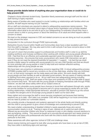 2015_Scrutiny_Review_of_Child_Sexual_Exploitation_-_Groups_and_Organisations2015_Scrutiny_Review_of_Child_Sexual_Exploitation_-_Groups_and_Organisations Page:12
SnapSnap snapsurveys.comsnapsurveys.com
Please provide details below of anything else your organisation does or could do to
help prevent CSE:
Chelsea's choice informed student body. Operation liberty awareness amongst staff and the role of
staff training is highly important.
Being aware of families who need support is crucial, building up relationships with families which are
positive. All staff require training not just Teachers
All our staff and volunteers are required to attend a safeguarding awareness raising session. This
session provides basic information about signs of abuse and/or exploitation and provides detailed
information about what to do and who to go to (our Safeguarding Co-ordinator) should they have a
concern about a child or young person or about the behaviour of an adult and what happens after a
concern is raised.
We lead on the strategic response to CSE and related concerns so we are doing as much as possible
to help prevent the issue
Incorporate it in the curriculum through PHSE topics-annually.
Derbyshire County Council within Health and Communities does have a clear escalation path from
front line staff to manager. We may also want to link in with schools if we have concerns about a child
not sure if this happens or not
I am part of a team that provides support to professionals and frontline staff in order to up skill the
existing workforce and increase confidence when working with children and young people affected by
CSE. I feel that this is an effective and sustainable approach given the economic climate and
reducing resources - this ensures that every young person who needs CSE intervention can get it
even if they do not meet the desired thresholds for specialist 1:1 support. I do feel that we could
provide a better space for working with young people (it is not very child friendly) and that we should
do more activities with young people in order to help build and maintain effective working
relationships with the young people we see.
We have been very proactive in addressing concerns regarding CSE. A robust safeguarding process
(CPOMS) enables staff to record any concerns on the on-line data base, whether they are confirmed
or not, so that senior managers can be made aware and take action. We work closely with both
young people and their families as well as allocated social workers. We are aware of making referrals
to Starting Point when required to do so. All our staff have had safeguarding training including
additional training on CSE. Staff are aware of the signs and symptoms of CSE and feel able to report
any concerns they have. We work with the young people on keeping themselves safe through PHSE;
however, we also talk about safety within all our subject areas as
make sure that vulnerable young people have chances to boost their self-esteem through arts, sports
etc provide facilities for young people to become part of a group supported by adults who can build
trusting relationships, model appropriate behaviour, educate to prevent CSE teams to go into school
to explain the dangers and to encourage young people to watch out for each other
Keep vigilant and encourage the staff to never become complacent just because their training
sessions are up to date - don't take it as complete- CSE will be happening in our local communities
and we need to protect our vulnerable citizens.
We currently provide a therapeutic and systemic approach to the whole family and directly working
with the child or young person to give a level of knowledge and understanding to prevent CSE.
We need a better understanding of disabled children's needs especially those who cannot
communication clearly or at all. Training in signs of pain, distress etc is useful but each child is
different eg we encounter children who show no response to pain or who display unusual reactions to
pain eg laughing, smiling. This cannot be taught as a one-size-fits-all approach and needs joined up
working with all carers and professionals who work with the child to share information and advice
particular to that child.
Raise awareness with other agencies /school of CSE and challenge views.
Carers receive training and support to look after young people who have been or are at risk of CSE;
they have skills in identifying signs and warnings
 