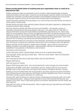 2015_Scrutiny_Review_of_Child_Sexual_Exploitation_-_Groups_and_Organisations2015_Scrutiny_Review_of_Child_Sexual_Exploitation_-_Groups_and_Organisations Page:13
SnapSnap snapsurveys.comsnapsurveys.com
Please provide details below of anything else your organisation does or could do to
help prevent CSE:
Building awareness within the organisation and it's members; offering opportunities to develop
healthy self esteem and self value, in parents and young people to prevent children from becoming
isolated and vulnerable. providing further education and knowledge to parents and young people
through peer support to ensure all are aware of the possible signs and implications.
regular information gathered ref young people in our care and close work with families and teams to
ensure safety is being upheld
All staff trained and aware Clear reporting systems Shared multi agency approach to safeguarding,
including troubled families meetings
We have close links already with Safe and Sound and the MATs. We operate a system of
information sharing that we ask young people to sign up to - this allows more of a 'free flow' of
relevant information sharing that more traditional confidentiality agreements do not. There is the
option for young people to opt out of this, but experience has shown me that the incidence of this
happening is very low. We consider possible CSE indicators at assessment and throughout our work
with young people, and share information with other professionals where appropriate - even if this
takes the form of sharing a 'gut feeling' that something doesn't seem right.
Raising awareness within the community so that individuals, businesses and industries(hospitality,
taxis, off licences, transport etc) understand what to look out for and what to share with agencies.
Regular briefings at staff meetings to update staff knowledge - signs to look for and what to do.
Display of posters as provided by agencies. Keeping parents informed via noticeboards and
newsletters if new guidance or information is sent to school.
Information to the Community
working with other schools. special schools mainly as we are a special school setting.
Work with MAT. Whole year group health days. Talks from school health. Talks from Derbyshire
police. Staff training.
use of educational resources to help keep children safe and well informed.
Regular staff training
Staff and Governor Training
Regular Staff training takes place. Any new developments / policy changes are communicated.
Engagement with BME communities, interpretation services, working with boys & young men;
although quite a hard to reach area, and support with access to therapeutic services. Training.
Building up trust and relationships with young people to give them support and correct information.
Good relationships with other agencies, local school and Safer Neighbourhood Team to exchange
information and give support and advice in a united way.
Promote CSE week Workshops for staff and children Awareness and training for staff Link in with
local safeguarding teams , police and other agencies to share CSE protocols,Intel sharing, best
practice, and so forth Have a CSE parent governor and teacher representative and link worker with
other agencies
Keep staff up to date on CSE developments. More in depth training to help staff work with families
with their support needs.
 