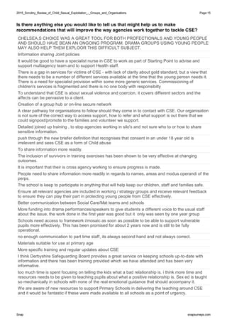 2015_Scrutiny_Review_of_Child_Sexual_Exploitation_-_Groups_and_Organisations2015_Scrutiny_Review_of_Child_Sexual_Exploitation_-_Groups_and_Organisations Page:15
SnapSnap snapsurveys.comsnapsurveys.com
Is there anything else you would like to tell us that might help us to make
recommendations that will improve the way agencies work together to tackle CSE?
CHELSEA,S CHOICE WAS A GREAT TOOL FOR BOTH PROFECTIONALS AND YOUNG PEOPLE
AND SHOULD HAVE BEAN AN ONGOING PROGRAM. DRAMA GROUPS USING YOUNG PEOPLE
MAY ALSO HELP THEM EXPLOOR THIS DIFFICULT SUBJECT.
Information sharing Joint policies
It would be good to have a specialist nurse in CSE to work as part of Starting Point to advise and
support multiagency team and to support Health staff.
There is a gap in services for victims of CSE - with lack of clarity about gold standard, but a view that
there needs to be a number of different services available at the time that the young perosn needs it.
There is a need for specialist provision within some more generic services. Commissioining of
children's services is fragmented and there is no one body with responsibilty
To understand that CSE is about sexual violence and coercion, it covers different sectors and the
affects can be pervasive to a client.
Creation of a group hub or on-line secure network
A clear pathway for organisations to follow should they come in to contact with CSE. Our organisation
is not sure of the correct way to access support, how to refer and what support is out there that we
could signpost/promote to the families and volunteer we support.
Detailed joined up training , to stop agencies working in silo's and not sure who to or how to share
sensitive information.
push through the new briefer definition that recognises that consent in an under 18 year old is
irrelevent and sees CSE as a form of Child abuse
To share information more readily.
The inclusion of survivors in training exercises has been shown to be very effective at changing
outcomes.
It is important that their is cross agency working to ensure progress is made.
People need to share information more readily in regards to names, areas and modus operandi of the
perps.
The school is keep to participate in anything that will help keep our children, staff and families safe.
Ensure all relevant agencies are included in working / strategy groups and receive relevant feedback
to ensure they can play their part in protecting young people from CSE effectively.
Better communication between Social Care/Mat teams and schools
More funding into drama performances/speakers to give students a different voice to the usual staff
about the issue, the work done in the first year was good but it only was seen by one year group
Schools need access to framework i/mosaic as soon as possible to be able to support vulnerable
pupils more effectively. This has been promised for about 2 years now and is still to be fully
operational.
no enough communication to part time staff, its always second hand and not always correct.
Materials suitable for use at primary age
More specific training and regular updates about CSE
I think Derbyshire Safeguarding Board provides a great service on keeping schools up-to-date with
information and there has been training provided which we have attended and has been very
informative.
too much time is spent focusing on telling the kids what a bad relationship is. i think more time and
resources needs to be given to teaching pupils about what a positive relationship is. Sex ed is taught
so mechanically in schools with none of the real emotional guidance that should accompany it.
We are aware of new resources to support Primary Schools in delivering the teaching around CSE
and it would be fantastic if these were made available to all schools as a point of urgency.
 
