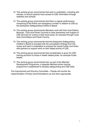 6
12. The working group recommends that work is undertaken, including with
schools, to ensure parents have access to CSE information through
websites and schools.
13. The working group recommends that there is regular performance
monitoring of the Police non-emergency number in relation to CSE by
the Derbyshire Safeguarding Children’s Board.
14. The working group recommends Members work with their local District,
Borough, Town and Parish Councils to raise awareness and support of
CSE services for victims in their local areas, for example through Local
Area Committees and Parish Forums.
15. The working group recommends that the Derbyshire Safeguarding
Children’s Board is provided with the consultation findings from this
review and work is undertaken to analyse the results further and share
with partners to support work on their stated priority of CSE.
16. The working group recommends that consideration is given for CSE
training provision to those in health related posts, for example Public
Health.
17. The working group recommends that, as part of the Member
Development Programme, a bespoke Member-driven training
programme is established to develop safeguarding and CSE skills.
The Improvement and Scrutiny Committee – People will monitor the
implementation of these recommendations as and when appropriate.
 