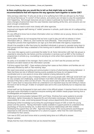 2015_Scrutiny_Review_of_Child_Sexual_Exploitation_-_Groups_and_Organisations2015_Scrutiny_Review_of_Child_Sexual_Exploitation_-_Groups_and_Organisations Page:16
SnapSnap snapsurveys.comsnapsurveys.com
Is there anything else you would like to tell us that might help us to make
recommendations that will improve the way agencies work together to tackle CSE?
Girls and boys older than 15 who are at risk or of or suffering form CSE are still seen by the Police
and Social Services as "in control" of their actions, and actions are not taken to stop the exploitation
from happening. Not enough resources are put in place in particular by Social Services, and too
many changes of personnel mean the case histories need starting all the time, and concerns are not
given enough consideration.
Health services need to work more closely with other agencies.
Improved and regular staff training A "visible" presence in schools, youth clubs etc of a safeguarding
professional
It's very difficult to know how to share information when our children are so young. Advice on this
would be helpful.
Some police officers do not recognise that we have a part to play and will not release or share
information with us. Others do, and it works far more efficiently. There should be a formal
recognition process that organisations can sign up to that will enable inter-agency cooperation.
Would it be possible to offer free trying for identified individuals in groups to cascade trying down to
their groups and then keep a database of the training and in addition send information to identified
individuals
- the more inter-agency work is promoted the better for all. Early intervention with high risk groups is
essential to reducing the risk factors and the contraction in services such as MAT or the funding of
programmes in schools (e.g. counselling) is worrying at a time when there appears to be increased
risk of CSE.
As policy is to escalate to line manager, that is what I do, so I don't see the process and how
decisions are taken based on the information I provide
Full time support from MAT - Case workers sharing their cases so that children and families are not
adversely effected by staff on 'Non-working' days.
We need more joined up working and communication in terms of what training is being delivered - it
feels that there are lots of different training events available but these do not appear to be
coordinated and no one seems to know what material is being delivered by who.
All agencies have a part to play in keeping children and young people safe. Although social work can
be very complex and challenging, social workers must listen and take action from other providers of
services if they feel a child is at risk of harm. The one recent case of CSE we felt was not handled
well. It came down to resources which we understand is an important issue but did nothing to reduce
the level of risk for this girl. A letter of complaint was sent to the Local Authority but no response was
received.
school staff can be ill-prepared to train each other in this difficult subject. A teacher friend of mine was
just given some information to read but everyone working with children needs proper training from a
knowledgeable and experienced team.
Higher level of communication between DCC and Police. Working from same systems to provide
information, tighter timescales for Appendix B's and information exchanges. Ownership/ level of
responsibility to a case, avoid being passed through various departments (time consuming).
Developing further knowledge surrounding the psychological impact of CSE on both the young
person and the parents. Having information readily available to support parents to understand the
psychology of 'trauma bonding' etc. to allow them to improve relationships with their children
developing the support they can offer. Agencies being aware of the young persons psychological
responses to CSE and the development of a culture to support, rather than the victim becoming
criminalised for their actions.
I am new to DCC and don't know what is currently being done so it difficult to answer.
Regular updates
Simply that the more information that can be shared the better
 