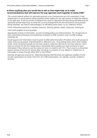 2015_Scrutiny_Review_of_Child_Sexual_Exploitation_-_Groups_and_Organisations2015_Scrutiny_Review_of_Child_Sexual_Exploitation_-_Groups_and_Organisations Page:17
SnapSnap snapsurveys.comsnapsurveys.com
Is there anything else you would like to tell us that might help us to make
recommendations that will improve the way agencies work together to tackle CSE?
The current referral system for specialist services is too cumbersome and not understood; it has
already led to a young person being exploited whilst waiting for the right person to make the referral
in the right way. It can be months in between the need for specialist services being identified and the
specialist service beginning; so whilst the current arrangements do and will prevent young people
being exploited, we need to acknowledge it is still letting some down, to our collective shame.
I think networking would be a valuable resource. Sharing policies, ideas, resources, training etc.
more work targeted at young people
Appropriate sharing of information, as part of safeguarding and child protection. For all agencies to
fully understand processes and procedures inrespect of CSE concerns such as CSE strategy
meetings etc.
Good support and information must be given to Alternative Education Providers and youth groups to
reach more young people. Call Derbyshire is difficult to use - long waiting times which drain mobile
credit, some concerned people do not have credit to make the call and do not have internet. I don't
have an answer for this but maybe have it advertised where people can meet someone to give
information if they refuse to see the police (or have no credit to call 101). This is due to a concerned
parent coming to find me for advice after not being in a position to ring. Maybe a 'mobile tour' of
information in areas through either DCC or the Police?
Develop all agencies protocol for Reporting Sharing Intel Services and agencies availble LA and
private organisations to meet in the form of a CSE board police, LA, schools, parents, children's
services
 